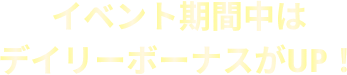 イベント期間中は デイリーボーナスがUP！